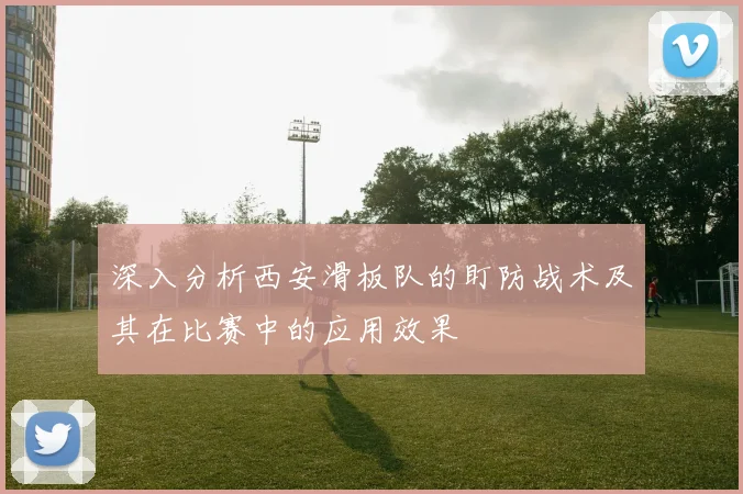 深入分析西安滑板队的盯防战术及其在比赛中的应用效果