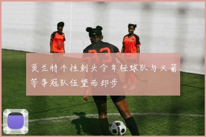 莫兰特个性刺头令年轻球队与火箭等争冠队伍望而却步