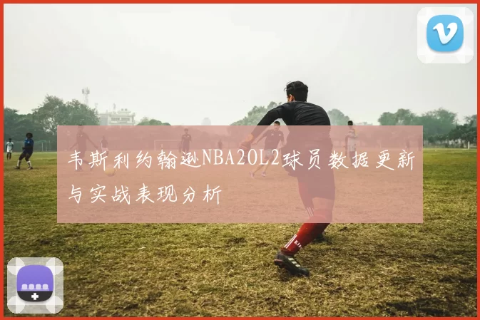 韦斯利约翰逊NBA2OL2球员数据更新与实战表现分析