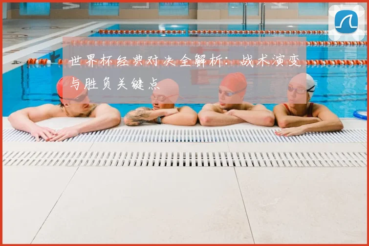 世界杯经典对决全解析：战术演变与胜负关键点