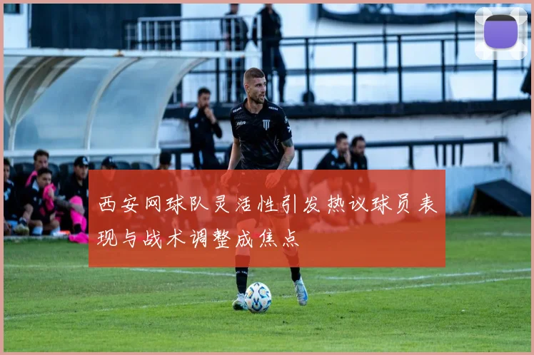 西安网球队灵活性引发热议球员表现与战术调整成焦点