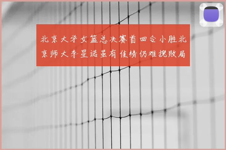 北京大学女篮总决赛首回合小胜北京师大李星诺虽有佳绩仍难挽败局
