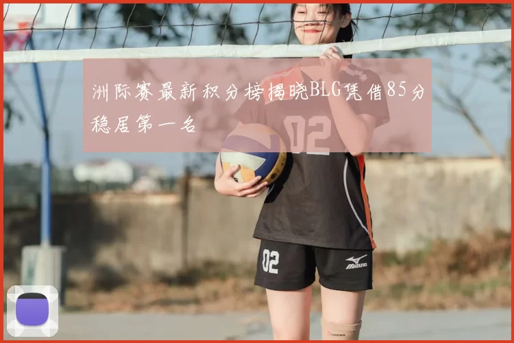 洲际赛最新积分榜揭晓BLG凭借85分稳居第一名