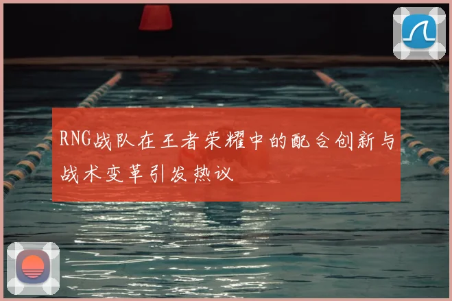 RNG战队在王者荣耀中的配合创新与战术变革引发热议