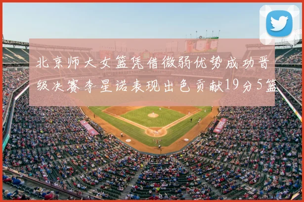 北京师大女篮凭借微弱优势成功晋级决赛李星诺表现出色贡献19分5篮板