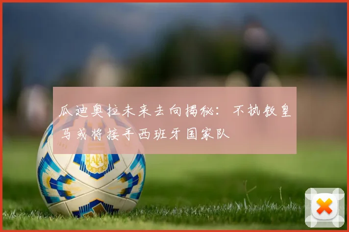 瓜迪奥拉未来去向揭秘:不执教皇马或将接手西班牙国家队