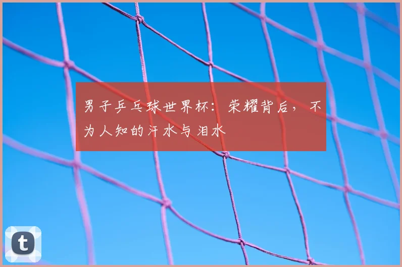 男子乒乓球世界杯:荣耀背后,不为人知的汗水与泪水