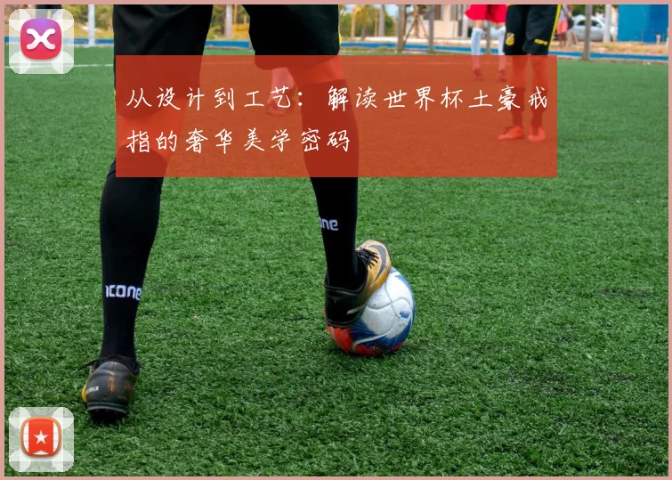 从设计到工艺:解读世界杯土豪戒指的奢华美学密码
