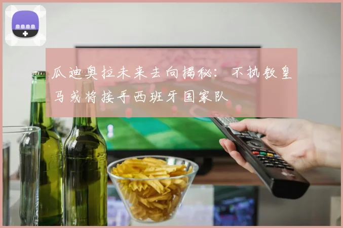瓜迪奥拉未来去向揭秘：不执教皇马或将接手西班牙国家队