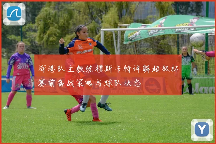 海港队主教练穆斯卡特详解超级杯赛前备战策略与球队状态