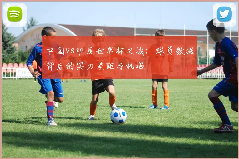 中国vs印度世界杯之战:球员数据背后的实力差距与机遇