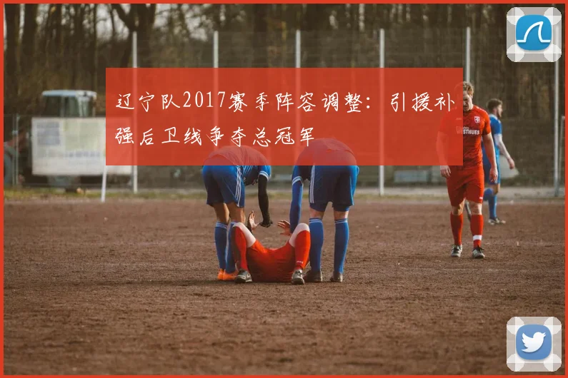 辽宁队2017赛季阵容调整：引援补强后卫线争夺总冠军